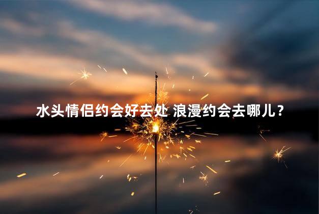 水头情侣约会好去处 浪漫约会去哪儿？